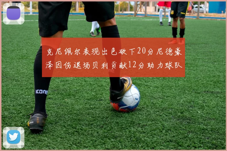 克尼佩尔表现出色砍下20分尼德豪泽因伤退场贝利贡献12分助力球队
