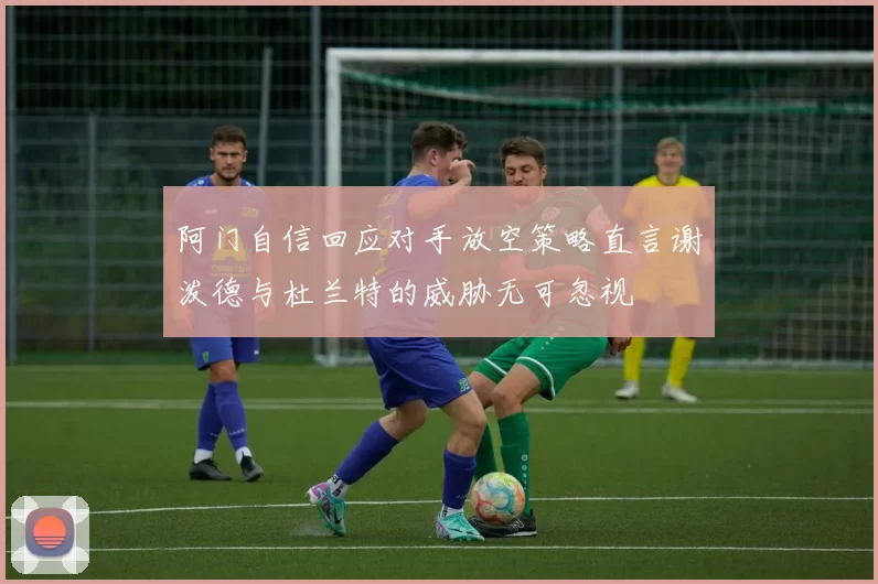 阿门自信回应对手放空策略直言谢泼德与杜兰特的威胁无可忽视