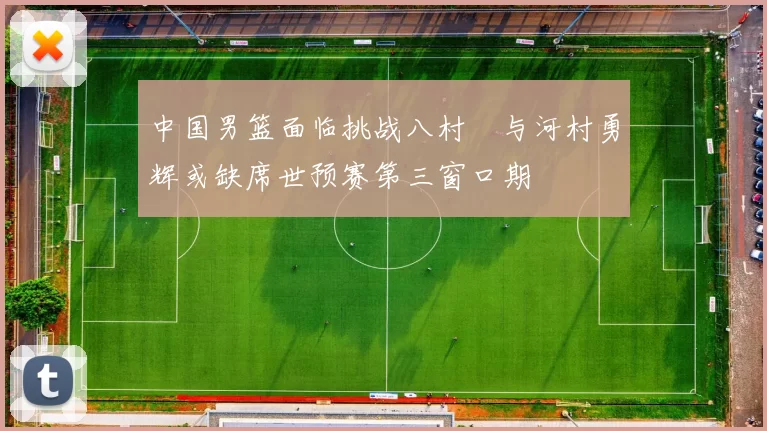 中国男篮面临挑战八村塁与河村勇辉或缺席世预赛第三窗口期
