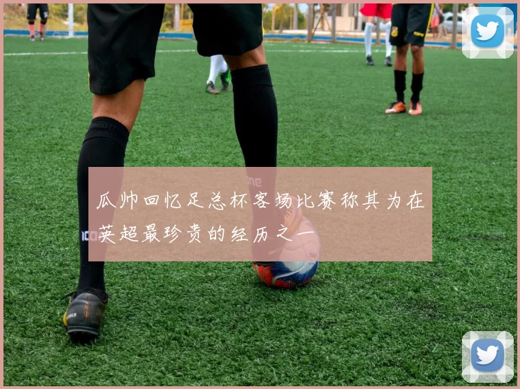 瓜帅回忆足总杯客场比赛称其为在英超最珍贵的经历之一