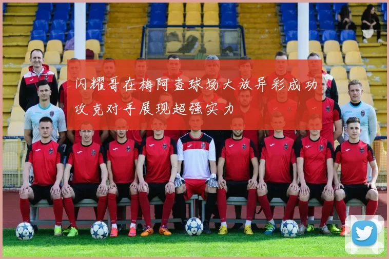 闪耀哥在梅阿查球场大放异彩成功攻克对手展现超强实力