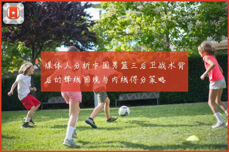 媒体人分析中国男篮三后卫战术背后的锋线困境与内线得分策略