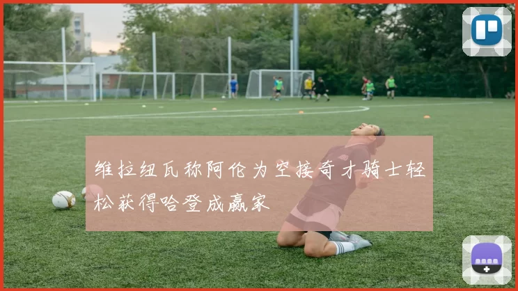 维拉纽瓦称阿伦为空接奇才骑士轻松获得哈登成赢家
