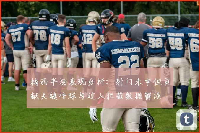 梅西半场表现分析：射门未中但贡献关键传球与过人拦截数据解读