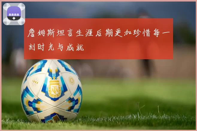 詹姆斯坦言生涯后期更加珍惜每一刻时光与成就