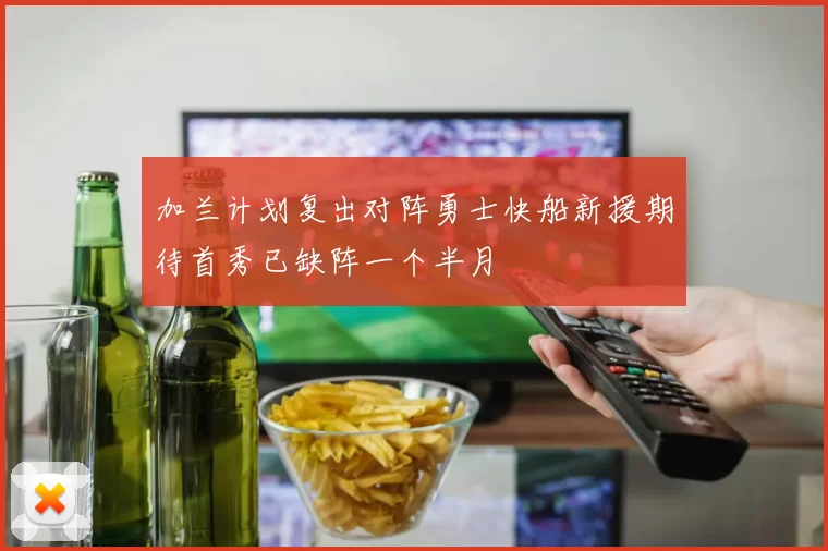 加兰计划复出对阵勇士快船新援期待首秀已缺阵一个半月