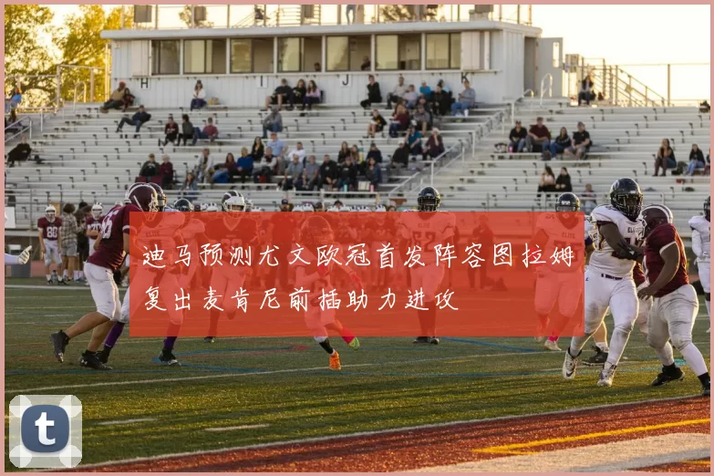 迪马预测尤文欧冠首发阵容图拉姆复出麦肯尼前插助力进攻