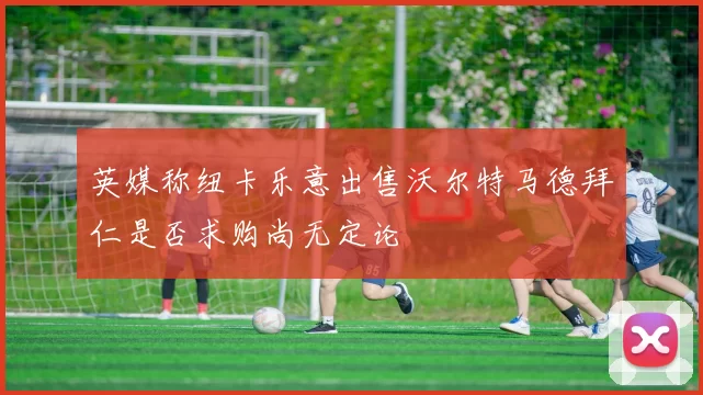英媒称纽卡乐意出售沃尔特马德拜仁是否求购尚无定论