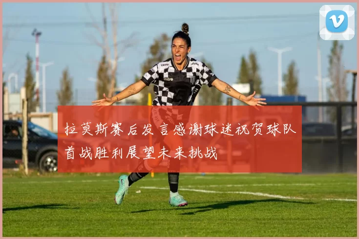 拉莫斯赛后发言感谢球迷祝贺球队首战胜利展望未来挑战