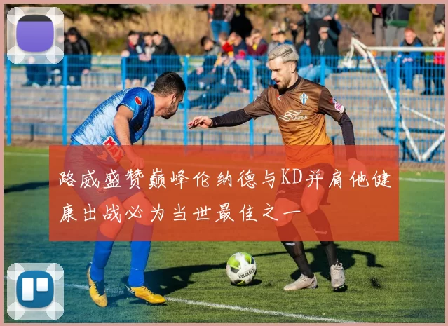 路威盛赞巅峰伦纳德与KD并肩他健康出战必为当世最佳之一