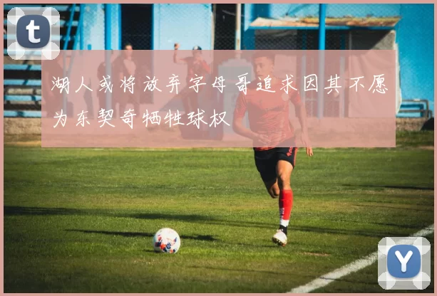 湖人或将放弃字母哥追求因其不愿为东契奇牺牲球权