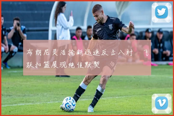 布朗尼灵活抢断迅速反击八村塁飞跃扣篮展现绝佳默契