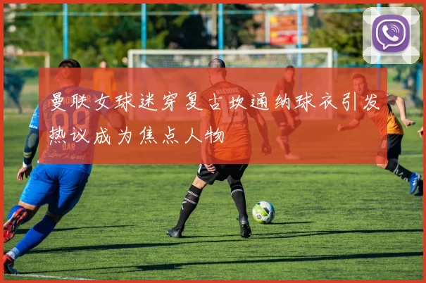 曼联女球迷穿复古坎通纳球衣引发热议成为焦点人物