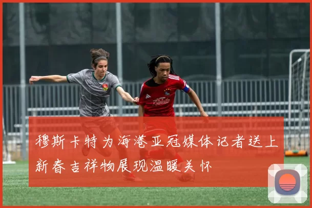 穆斯卡特为海港亚冠媒体记者送上新春吉祥物展现温暖关怀