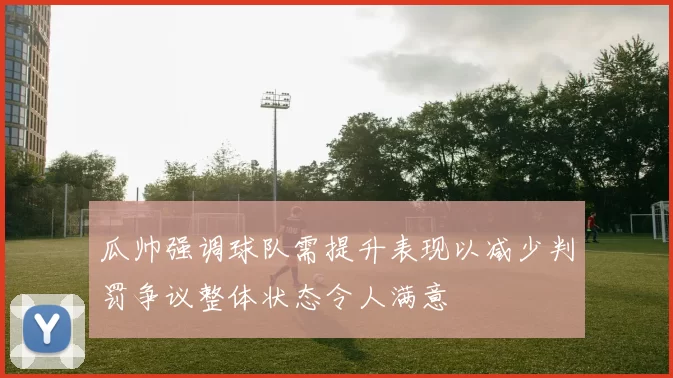 瓜帅强调球队需提升表现以减少判罚争议整体状态令人满意