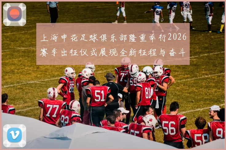 上海申花足球俱乐部隆重举行2026赛季出征仪式展现全新征程与奋斗目标