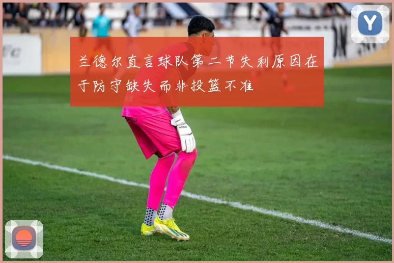 兰德尔直言球队第二节失利原因在于防守缺失而非投篮不准