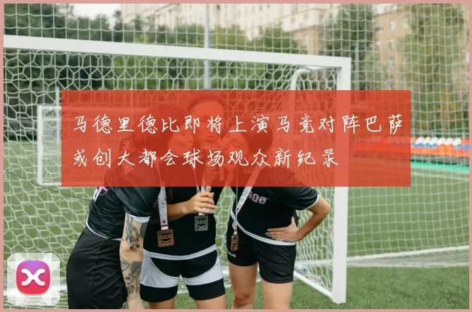 马德里德比即将上演马竞对阵巴萨或创大都会球场观众新纪录
