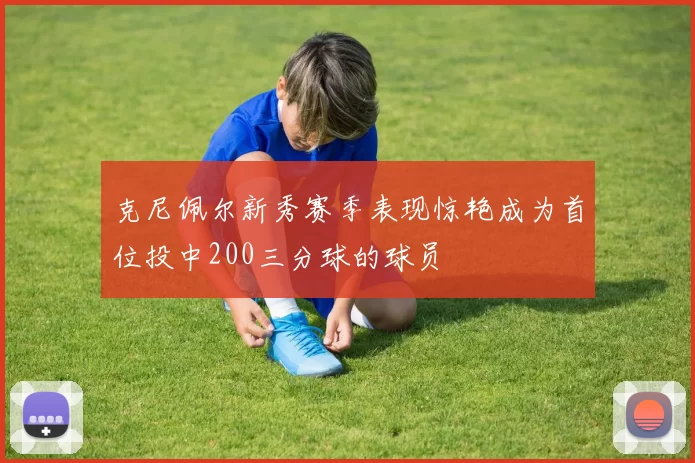 克尼佩尔新秀赛季表现惊艳成为首位投中200三分球的球员