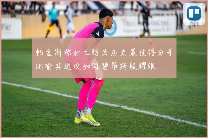 帕金斯称杜兰特为历史最佳得分手比喻其进攻如同碧昂斯般耀眼