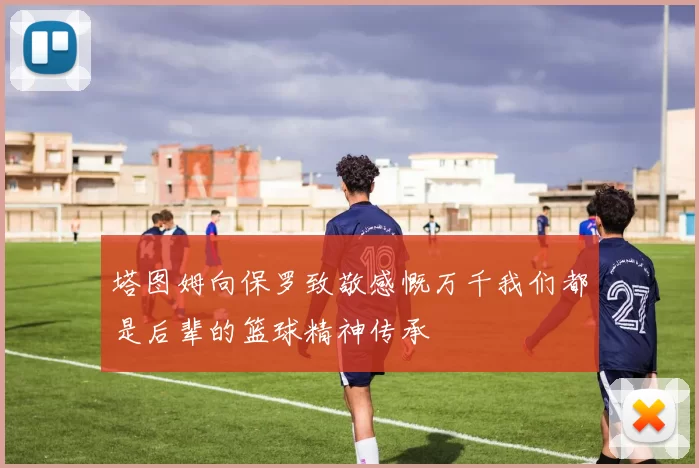 塔图姆向保罗致敬感慨万千我们都是后辈的篮球精神传承