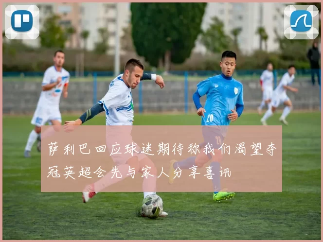 萨利巴回应球迷期待称我们渴望夺冠英超会先与家人分享喜讯