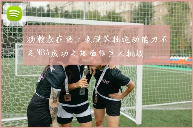 杨瀚森在场上表现笨拙运动能力不足NBA成功之路面临巨大挑战
