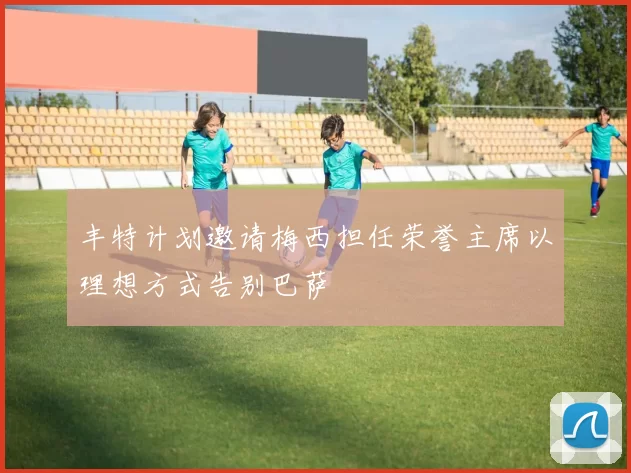 丰特计划邀请梅西担任荣誉主席以理想方式告别巴萨