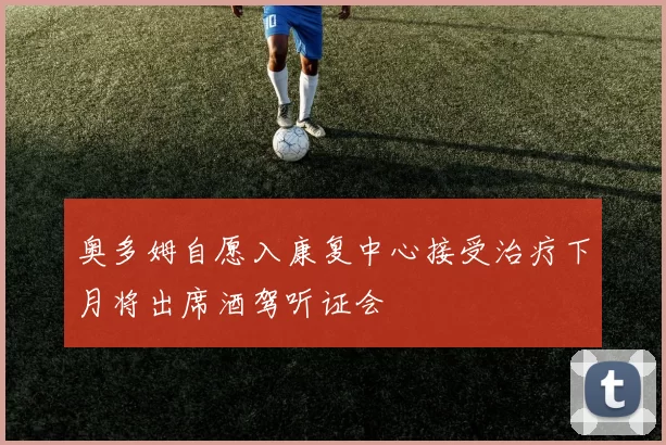 奥多姆自愿入康复中心接受治疗下月将出席酒驾听证会