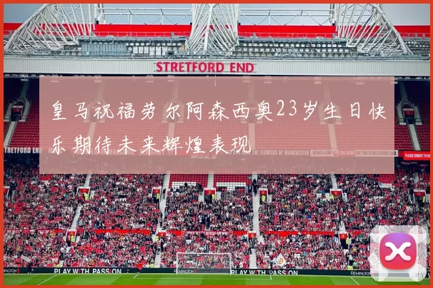 皇马祝福劳尔阿森西奥23岁生日快乐期待未来辉煌表现