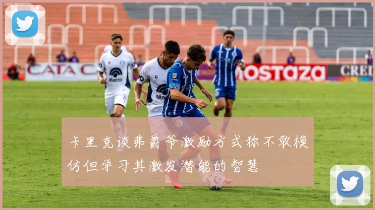 卡里克谈弗爵爷激励方式称不敢模仿但学习其激发潜能的智慧
