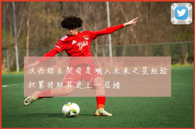 沃西称东契奇是湖人未来之星经验积累将助其更上一层楼