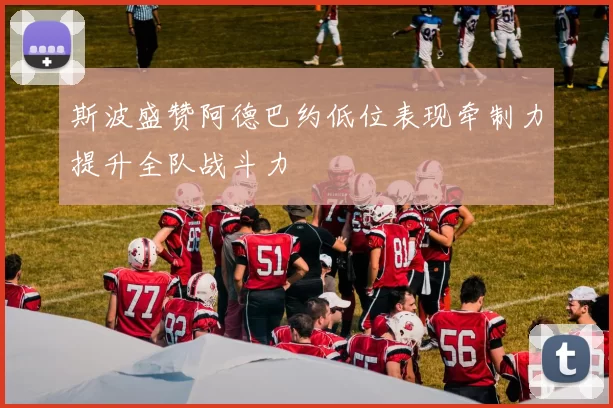 斯波盛赞阿德巴约低位表现牵制力提升全队战斗力