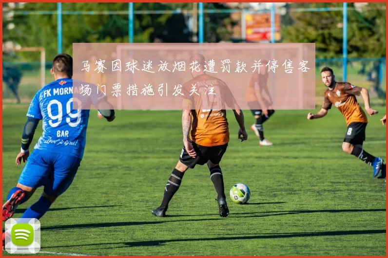 马赛因球迷放烟花遭罚款并停售客场门票措施引发关注