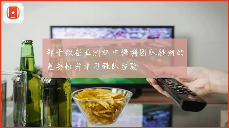 邵子钦在亚洲杯中强调团队胜利的重要性并学习强队经验