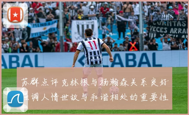 苏群点评克林根与杨瀚森关系良好强调人情世故与和谐相处的重要性